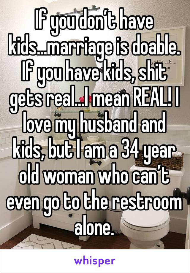 If you don’t have kids...marriage is doable. If you have kids, shit gets real...I mean REAL! I love my husband and kids, but I am a 34 year old woman who can’t even go to the restroom alone.