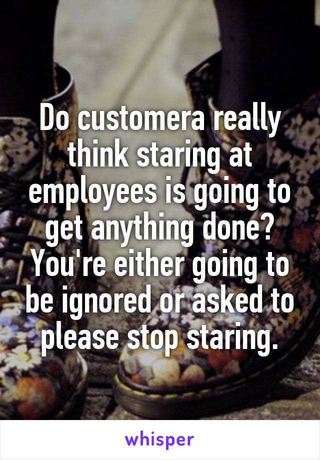 Do customera really think staring at employees is going to get anything done? You're either going to be ignored or asked to please stop staring.