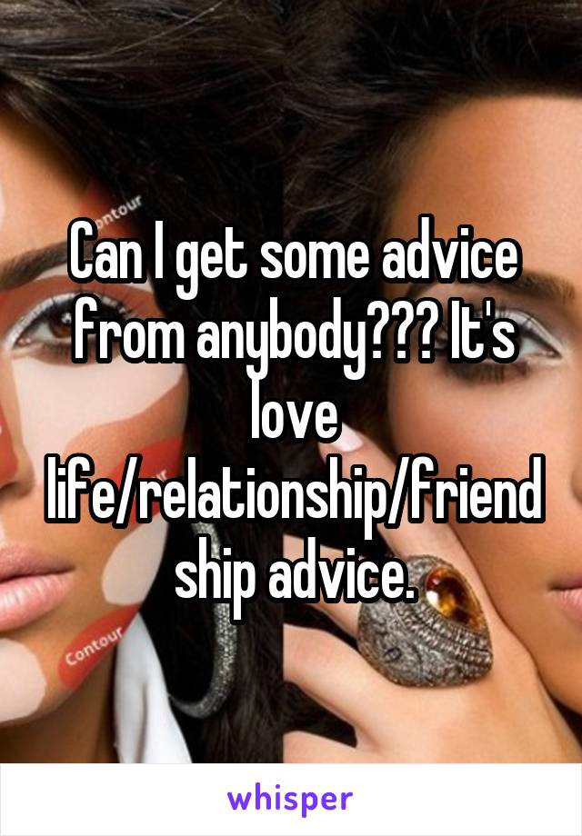 Can I get some advice from anybody??? It's love life/relationship/friendship advice.