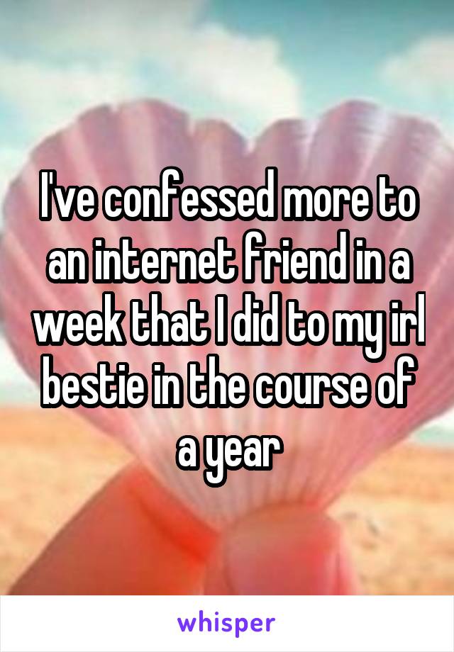 I've confessed more to an internet friend in a week that I did to my irl bestie in the course of a year