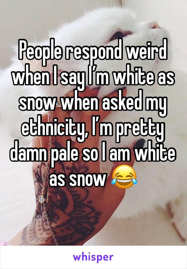 People respond weird when I say I’m white as snow when asked my ethnicity, I’m pretty damn pale so I am white as snow 😂