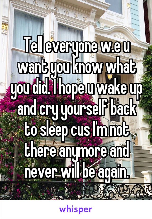 Tell everyone w.e u want you know what you did. I hope u wake up and cry yourself back to sleep cus I'm not there anymore and never will be again.