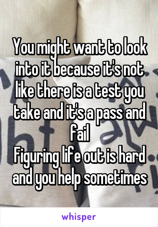 You might want to look into it because it's not like there is a test you take and it's a pass and fail
Figuring life out is hard and you help sometimes