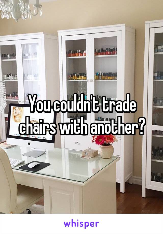 You couldn't trade chairs with another?