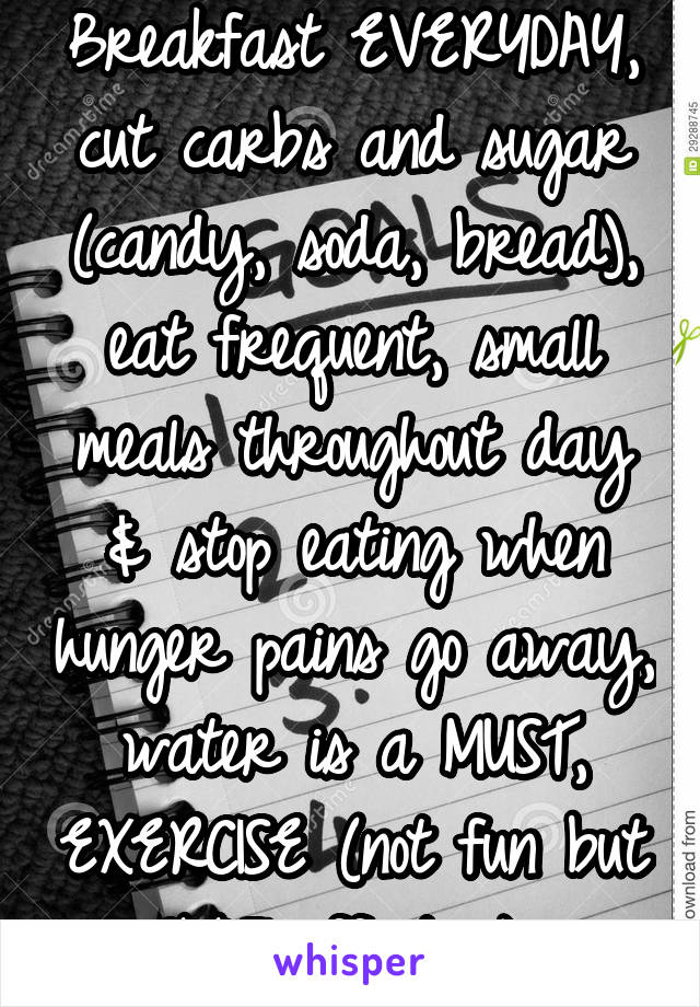 Breakfast EVERYDAY, cut carbs and sugar (candy, soda, bread), eat frequent, small meals throughout day & stop eating when hunger pains go away, water is a MUST, EXERCISE (not fun but 100% effective) 