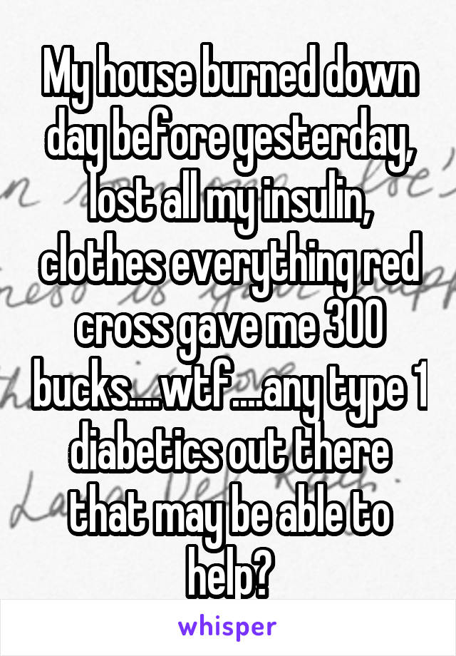 My house burned down day before yesterday, lost all my insulin, clothes everything red cross gave me 300 bucks....wtf....any type 1 diabetics out there that may be able to help?