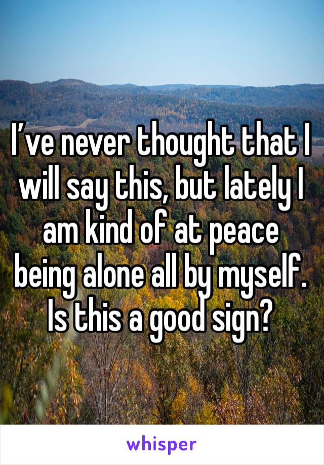 I’ve never thought that I will say this, but lately I am kind of at peace being alone all by myself. Is this a good sign?