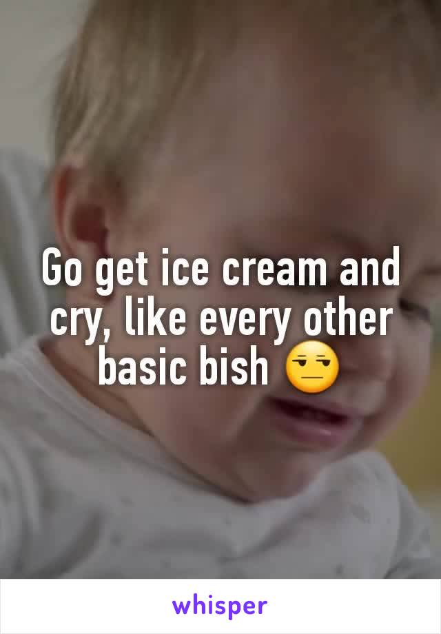 Go get ice cream and cry, like every other basic bish 😒