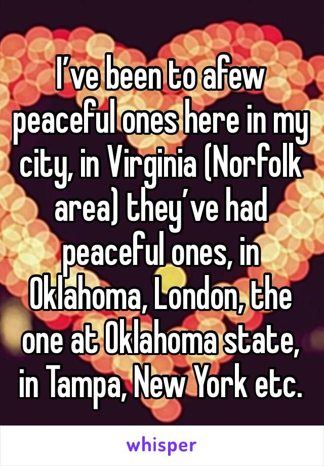 I’ve been to afew peaceful ones here in my city, in Virginia (Norfolk area) they’ve had peaceful ones, in Oklahoma, London, the one at Oklahoma state, in Tampa, New York etc.