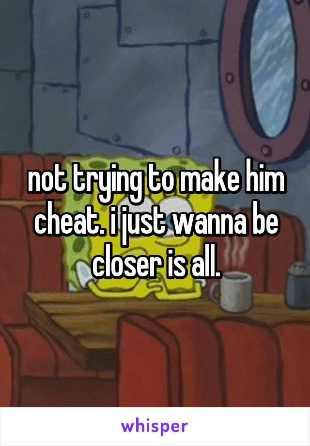 not trying to make him cheat. i just wanna be closer is all.