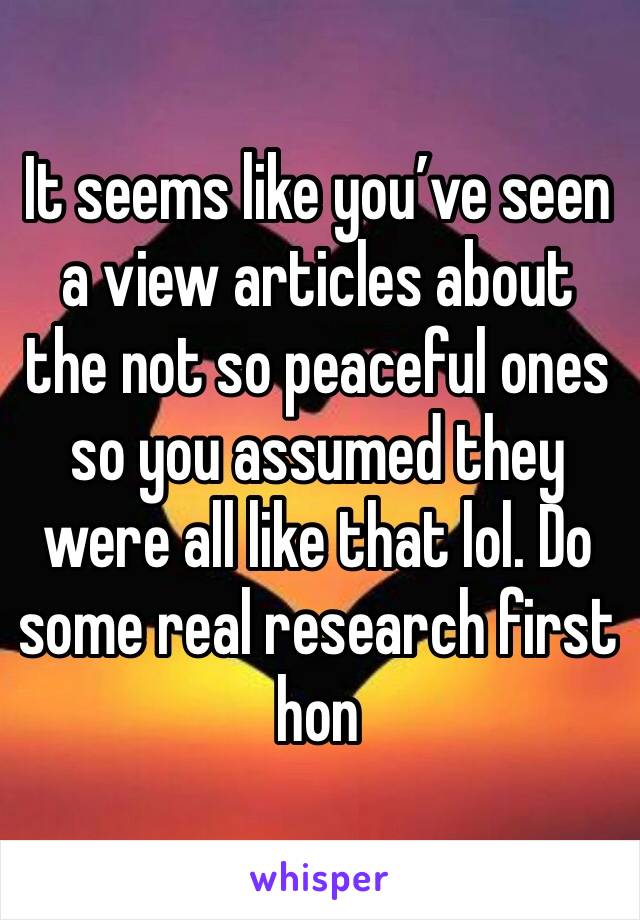 It seems like you’ve seen a view articles about the not so peaceful ones so you assumed they were all like that lol. Do some real research first hon