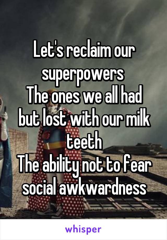 Let's reclaim our superpowers 
The ones we all had but lost with our milk teeth
The ability not to fear social awkwardness