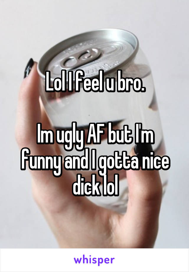 Lol I feel u bro.

Im ugly AF but I'm funny and I gotta nice dick lol