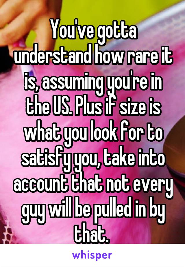 You've gotta understand how rare it is, assuming you're in the US. Plus if size is what you look for to satisfy you, take into account that not every guy will be pulled in by that. 