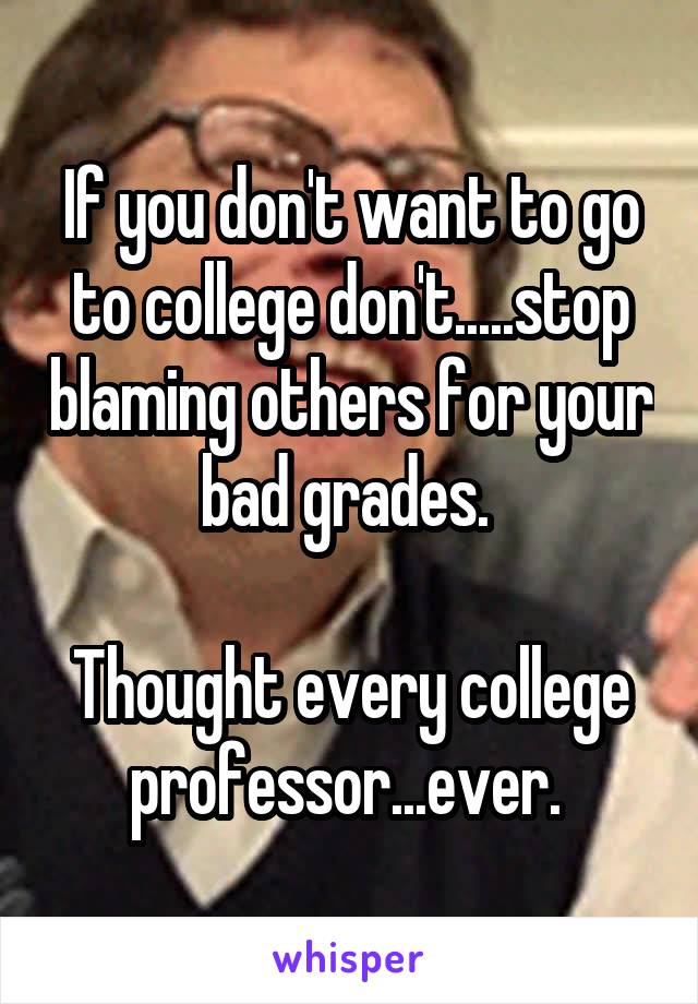 If you don't want to go to college don't.....stop blaming others for your bad grades. 

Thought every college professor...ever. 