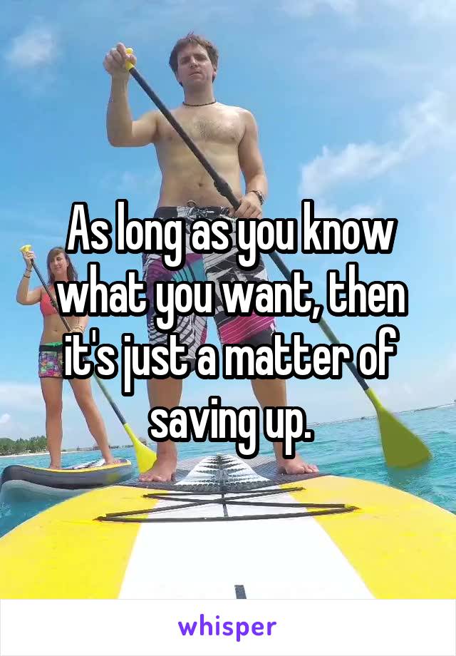 As long as you know what you want, then it's just a matter of saving up.