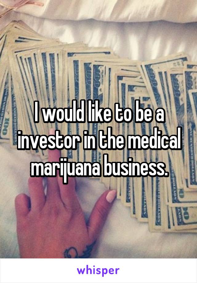 I would like to be a investor in the medical marijuana business.