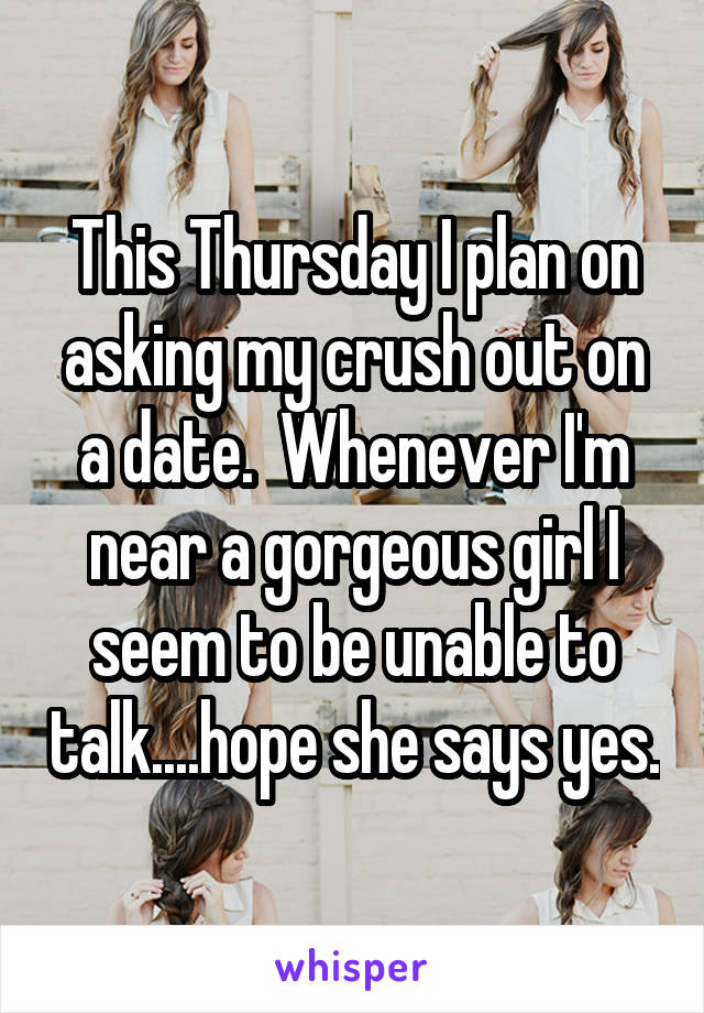 This Thursday I plan on asking my crush out on a date.  Whenever I'm near a gorgeous girl I seem to be unable to talk....hope she says yes.