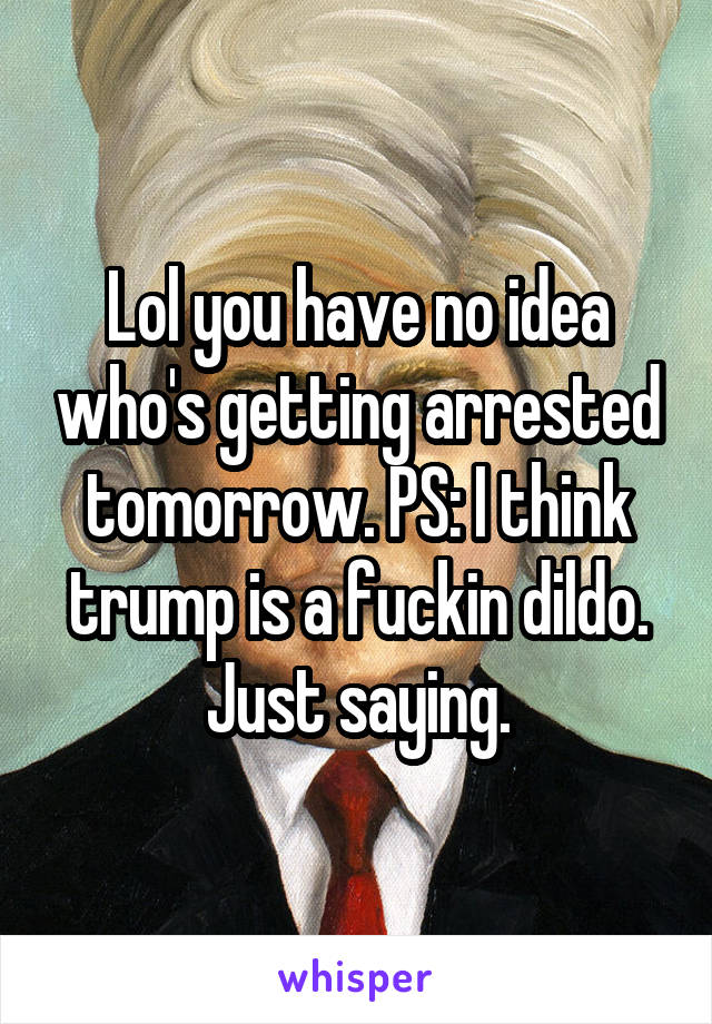 Lol you have no idea who's getting arrested tomorrow. PS: I think trump is a fuckin dildo. Just saying.