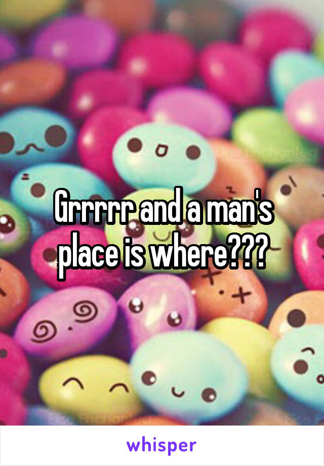 Grrrrr and a man's place is where???