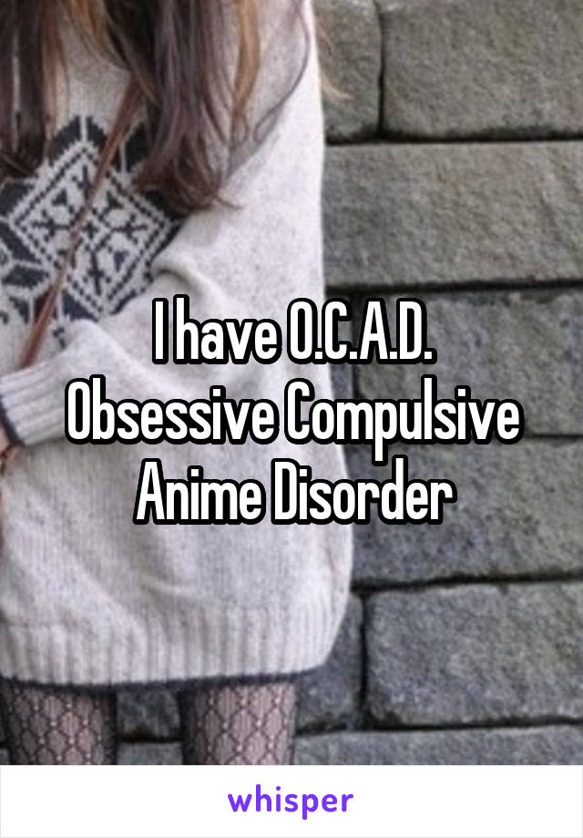 I have O.C.A.D.
Obsessive Compulsive Anime Disorder