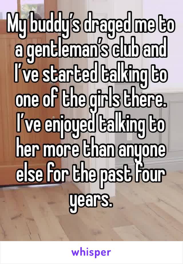 My buddy’s draged me to a gentleman’s club and I’ve started talking to one of the girls there. I’ve enjoyed talking to her more than anyone else for the past four years. 