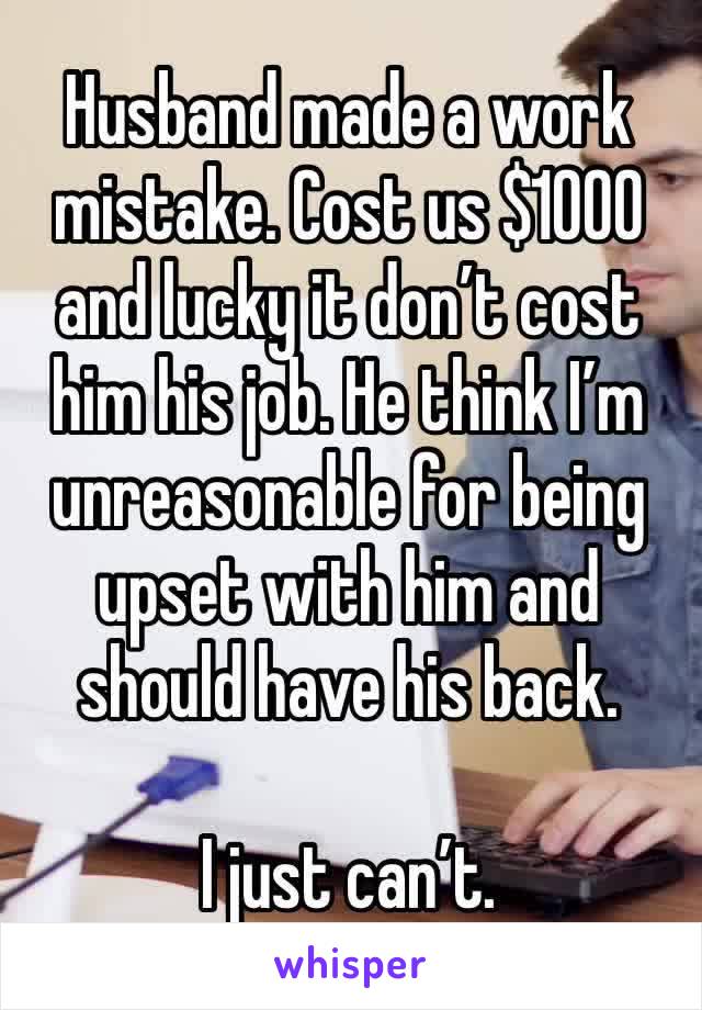 Husband made a work mistake. Cost us $1000 and lucky it don’t cost him his job. He think I’m unreasonable for being upset with him and should have his back. 

I just can’t. 