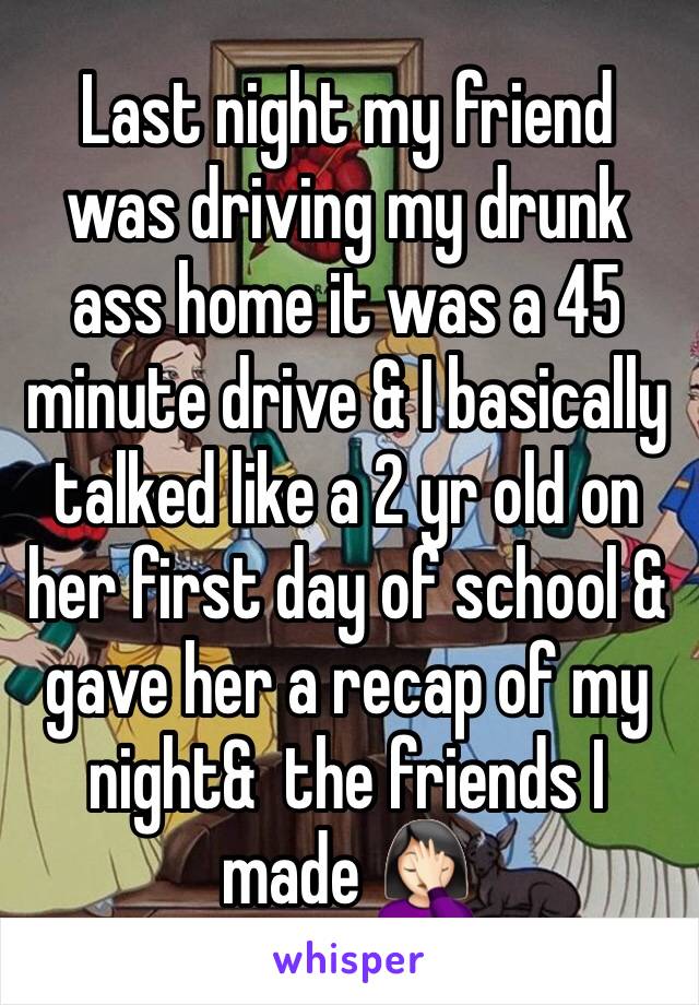 Last night my friend was driving my drunk ass home it was a 45 minute drive & I basically talked like a 2 yr old on her first day of school & gave her a recap of my night&  the friends I made 🤦🏻‍♀️