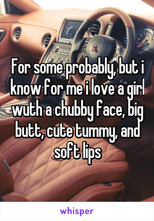 For some probably, but i know for me i love a girl wuth a chubby face, big butt, cute tummy, and soft lips