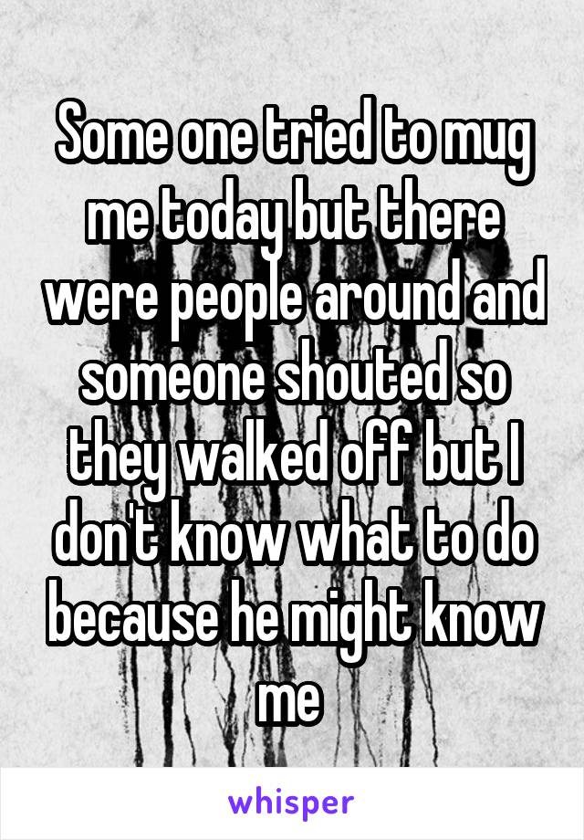 Some one tried to mug me today but there were people around and someone shouted so they walked off but I don't know what to do because he might know me 