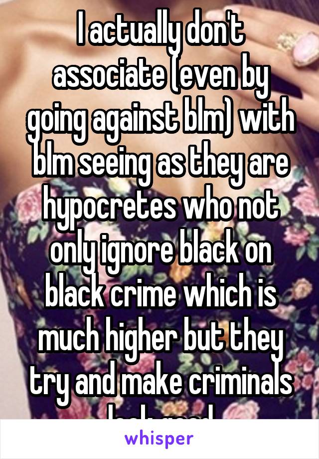 I actually don't associate (even by going against blm) with blm seeing as they are hypocretes who not only ignore black on black crime which is much higher but they try and make criminals look good