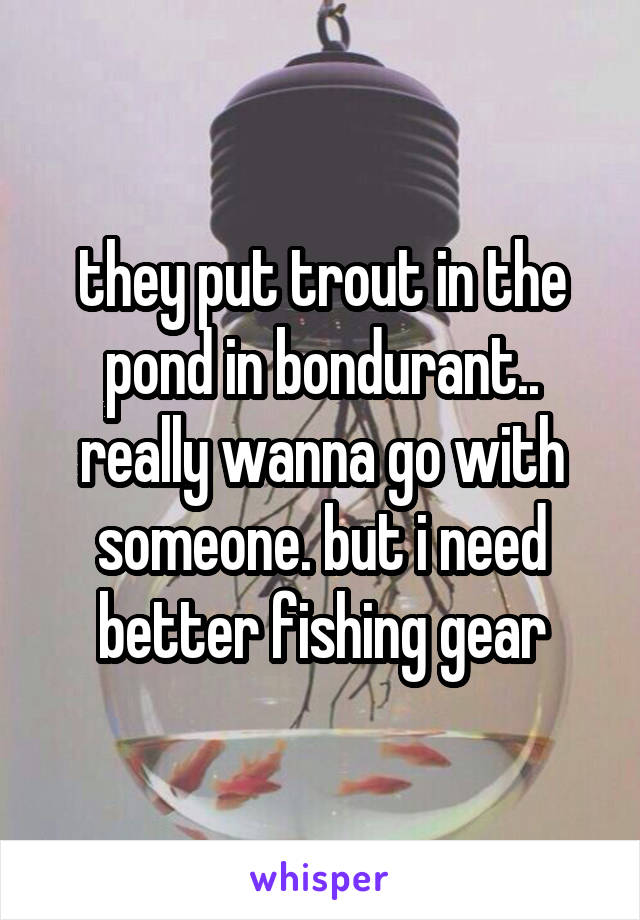 they put trout in the pond in bondurant.. really wanna go with someone. but i need better fishing gear