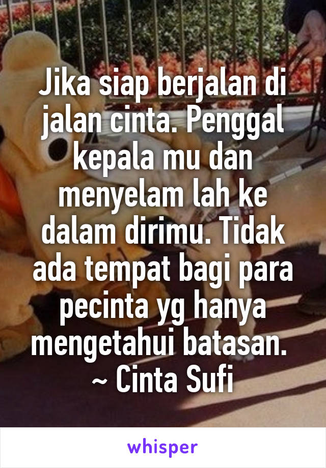 Jika siap berjalan di jalan cinta. Penggal kepala mu dan menyelam lah ke dalam dirimu. Tidak ada tempat bagi para pecinta yg hanya mengetahui batasan. 
~ Cinta Sufi