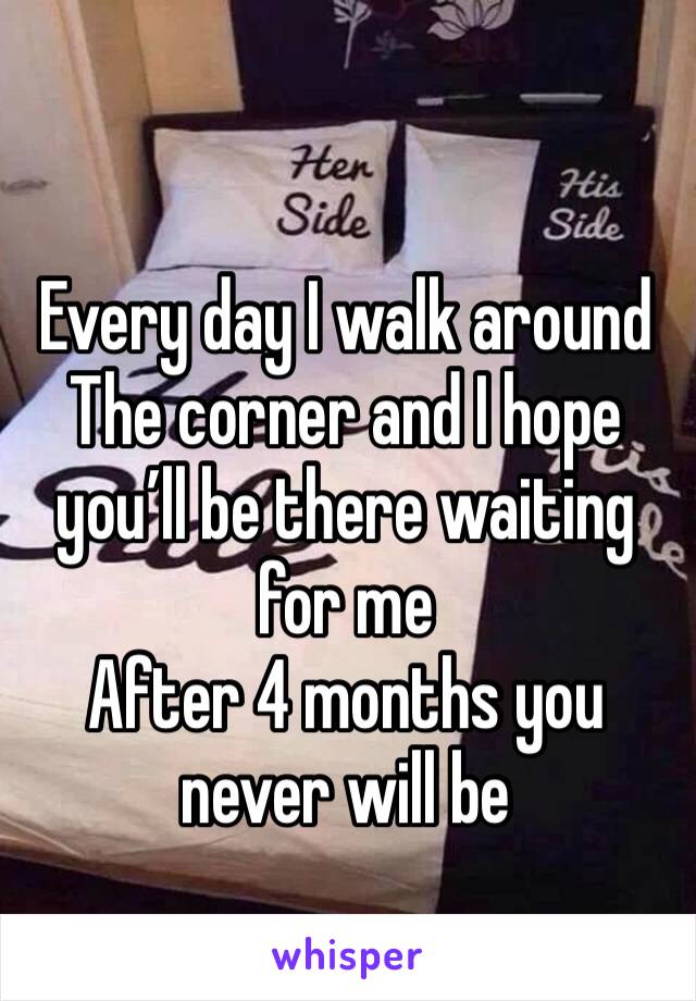 Every day I walk around 
The corner and I hope you’ll be there waiting for me  
After 4 months you never will be