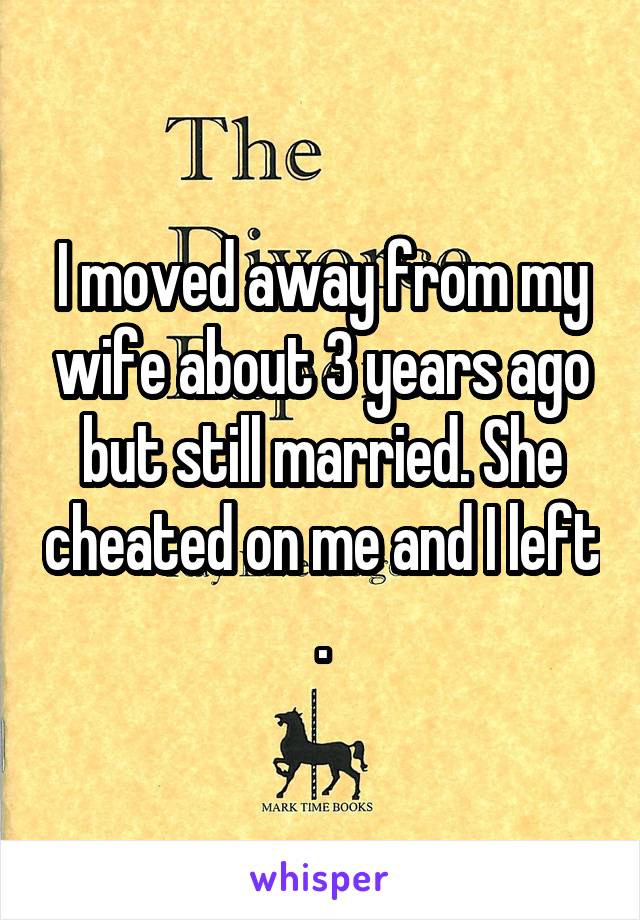 I moved away from my wife about 3 years ago but still married. She cheated on me and I left .