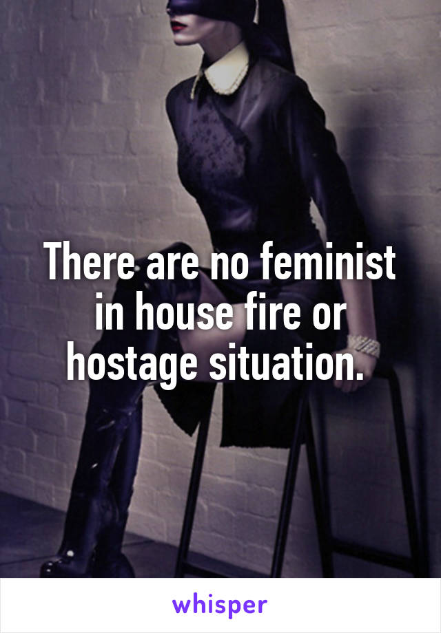 There are no feminist in house fire or hostage situation. 