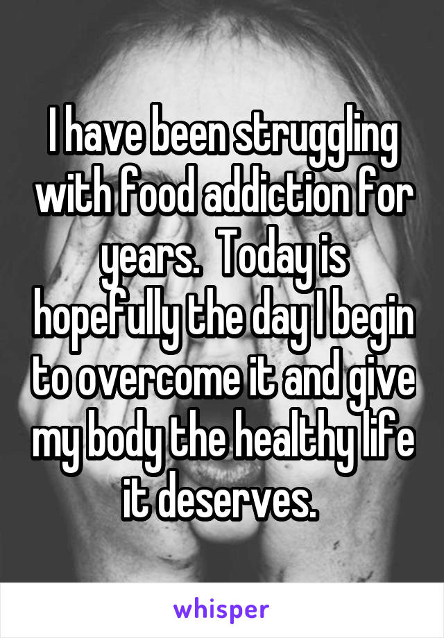 I have been struggling with food addiction for years.  Today is hopefully the day I begin to overcome it and give my body the healthy life it deserves. 