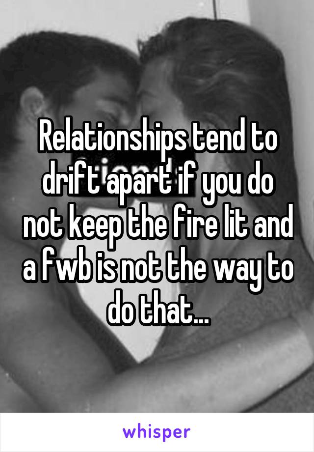 Relationships tend to drift apart if you do not keep the fire lit and a fwb is not the way to do that...