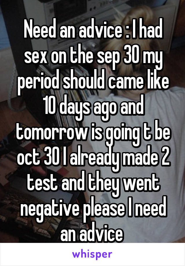 Need an advice : I had sex on the sep 30 my period should came like 10 days ago and tomorrow is going t be oct 30 I already made 2 test and they went negative please I need an advice 