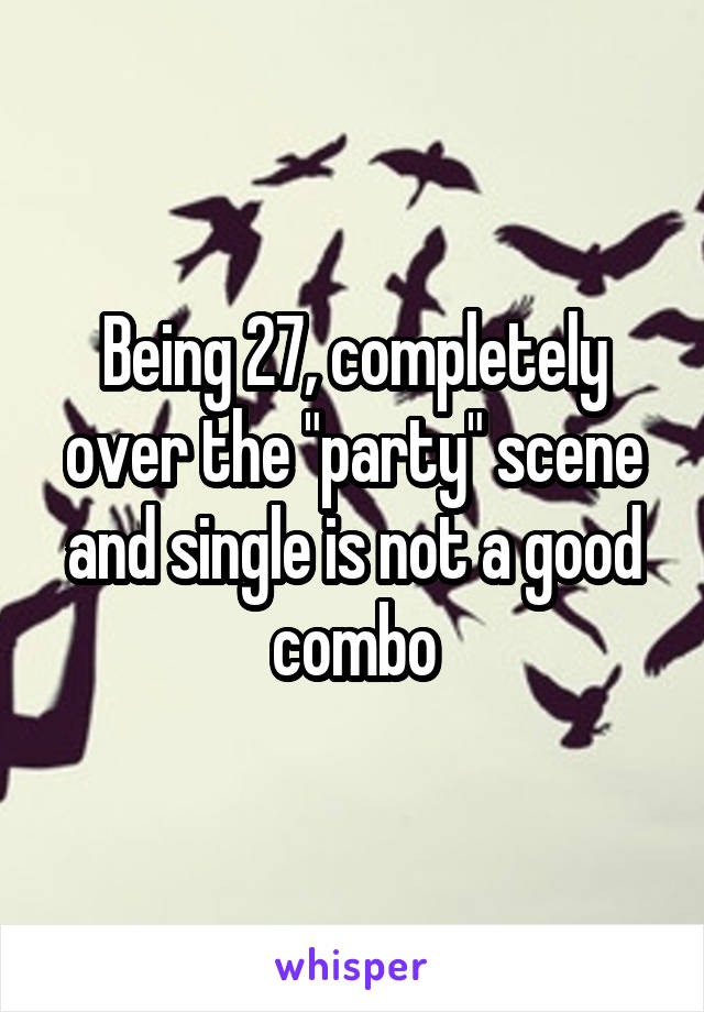 Being 27, completely over the "party" scene and single is not a good combo