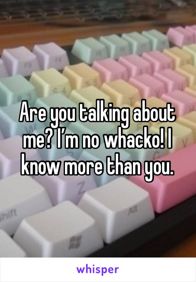 Are you talking about me? I’m no whacko! I know more than you.