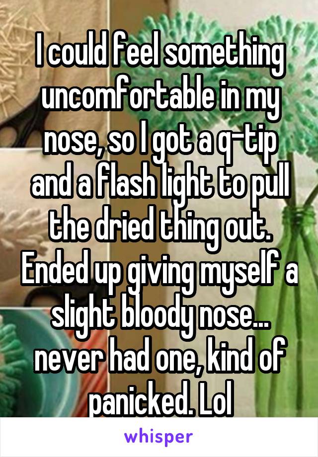 I could feel something uncomfortable in my nose, so I got a q-tip and a flash light to pull the dried thing out. Ended up giving myself a slight bloody nose... never had one, kind of panicked. Lol