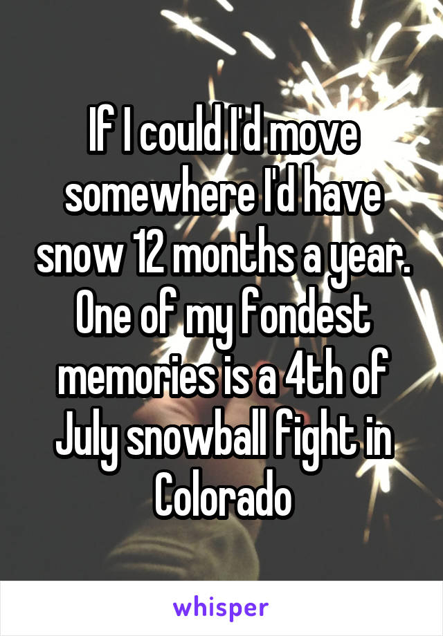 If I could I'd move somewhere I'd have snow 12 months a year. One of my fondest memories is a 4th of July snowball fight in Colorado