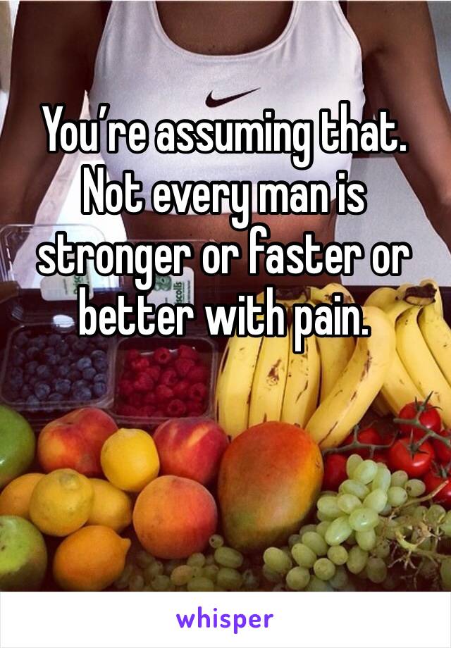 You’re assuming that. Not every man is stronger or faster or better with pain.