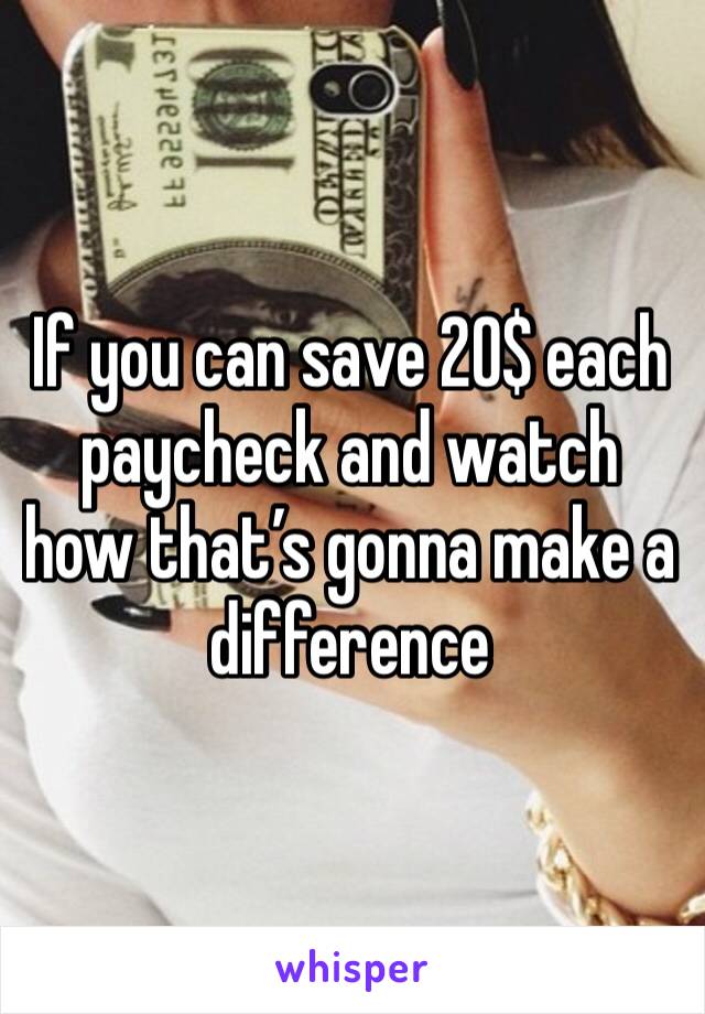 If you can save 20$ each paycheck and watch how that’s gonna make a difference 