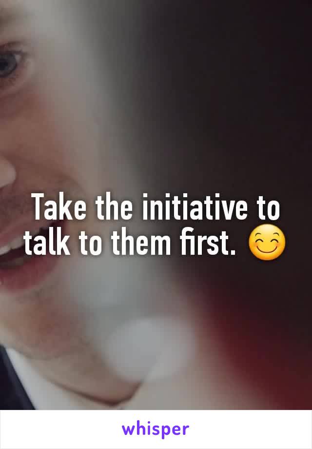 Take the initiative to talk to them first. 😊
