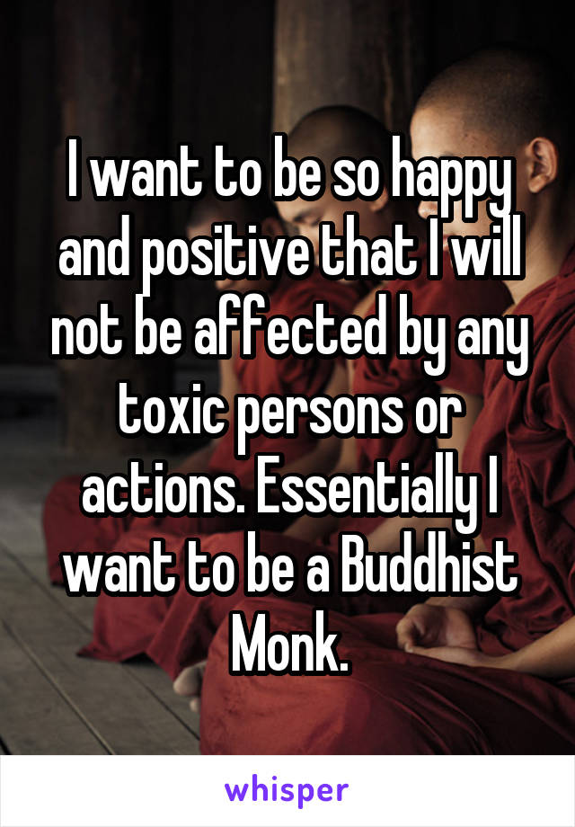 I want to be so happy and positive that I will not be affected by any toxic persons or actions. Essentially I want to be a Buddhist Monk.