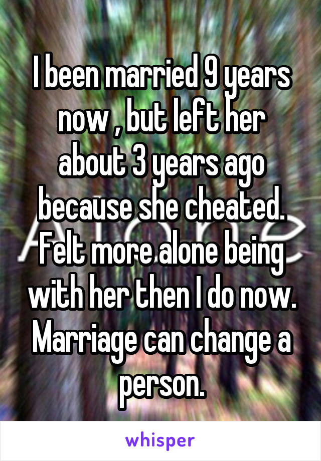 I been married 9 years now , but left her about 3 years ago because she cheated. Felt more alone being with her then I do now. Marriage can change a person.