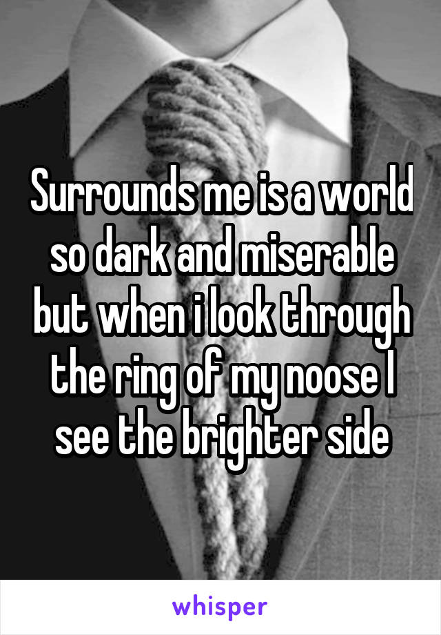 Surrounds me is a world so dark and miserable but when i look through the ring of my noose I see the brighter side