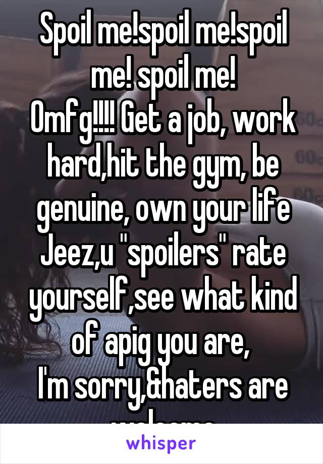 Spoil me!spoil me!spoil me! spoil me!
Omfg!!!! Get a job, work hard,hit the gym, be genuine, own your life Jeez,u "spoilers" rate yourself,see what kind of apig you are, 
I'm sorry,&haters are welcome